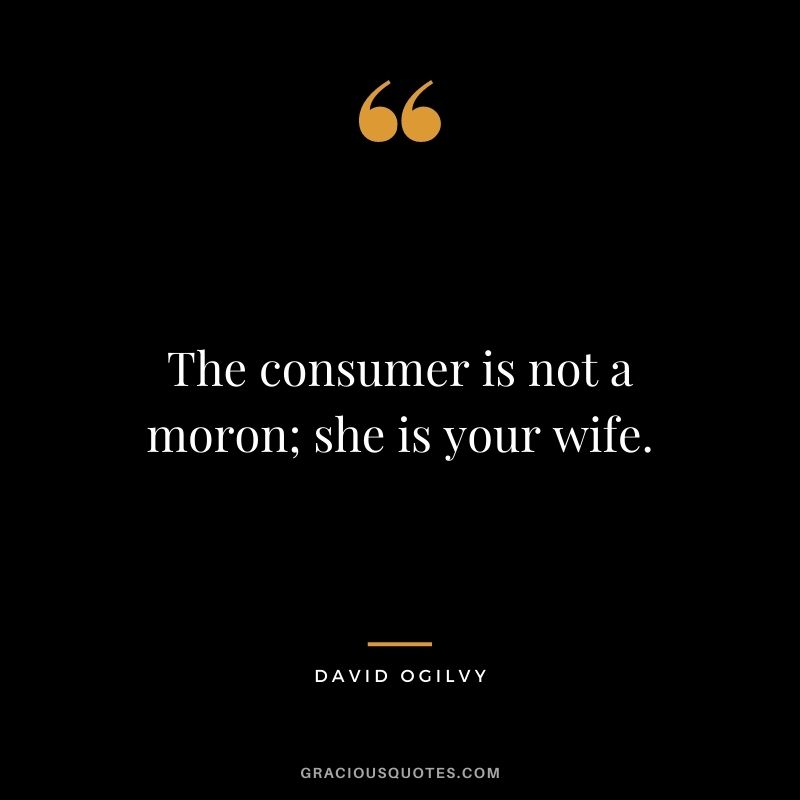 The consumer is not a moron; she is your wife. – David Ogilvy