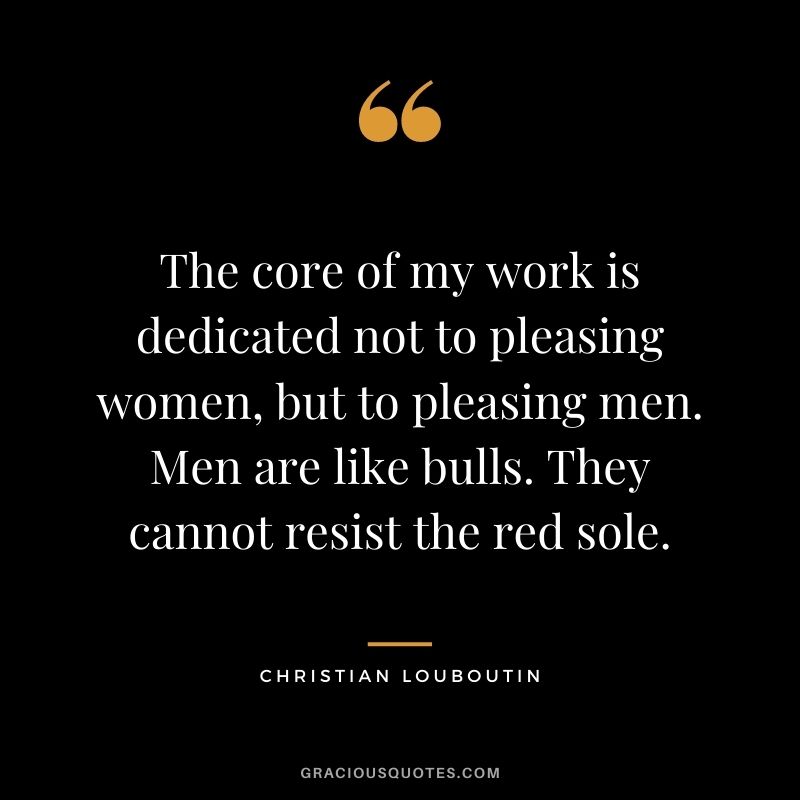 The core of my work is dedicated not to pleasing women, but to pleasing men. Men are like bulls. They cannot resist the red sole.