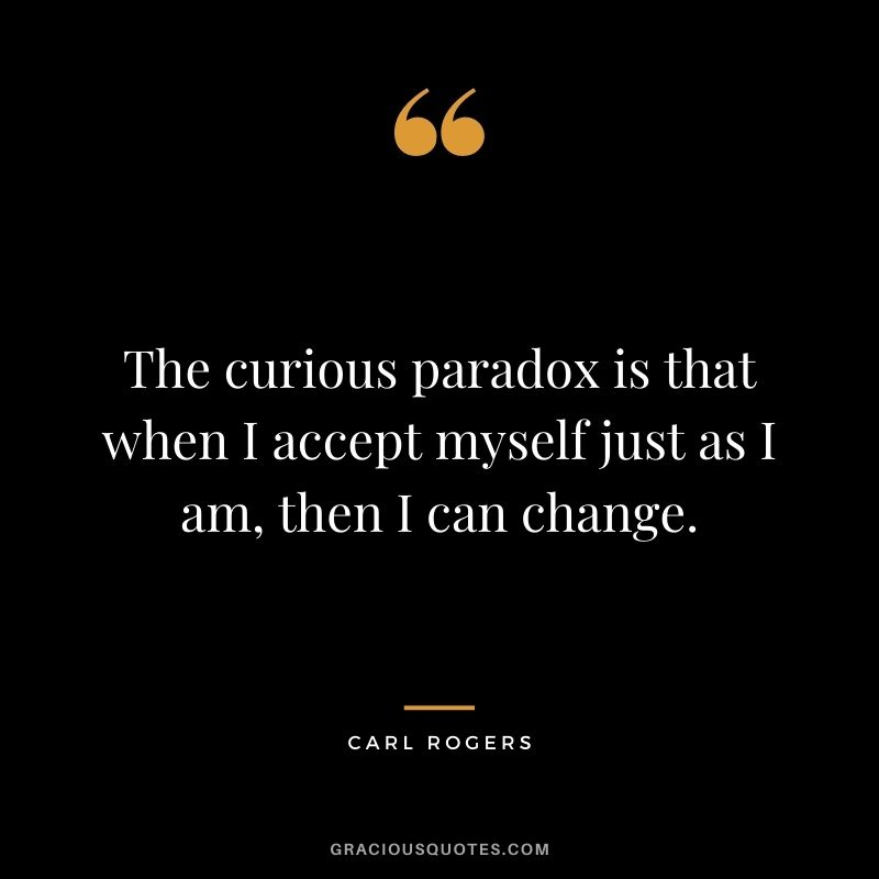 The curious paradox is that when I accept myself just as I am, then I can change.