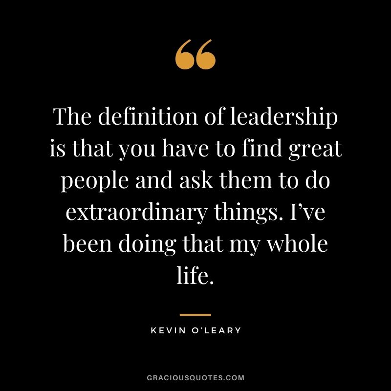 The definition of leadership is that you have to find great people and ask them to do extraordinary things. I’ve been doing that my whole life.