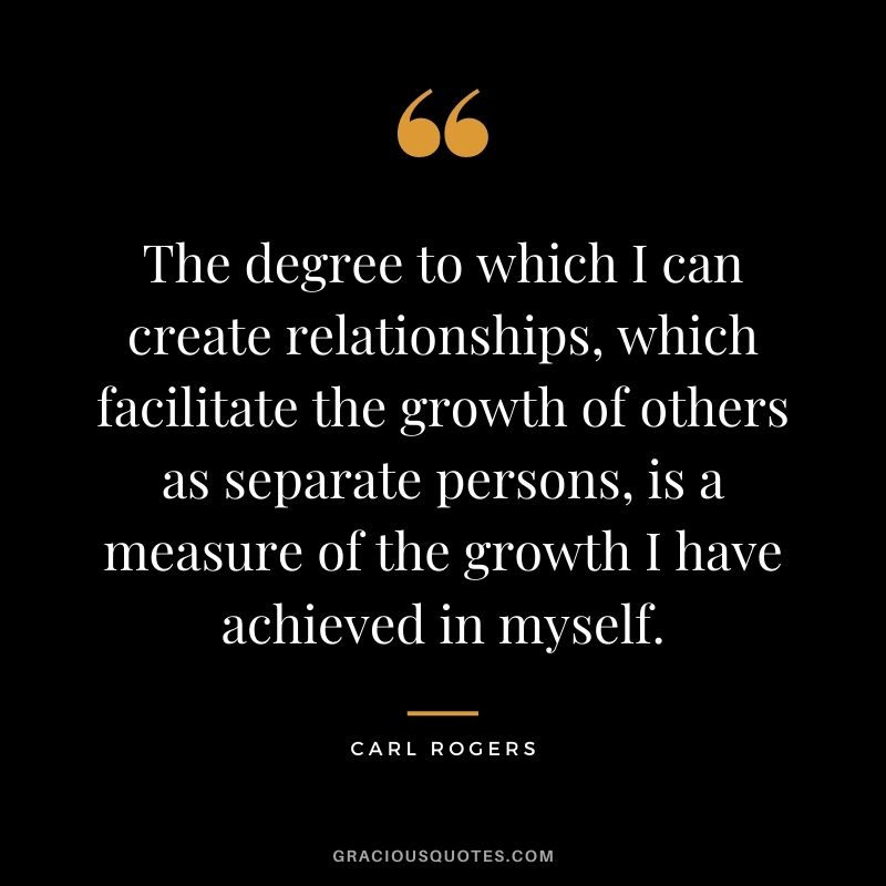The degree to which I can create relationships, which facilitate the growth of others as separate persons, is a measure of the growth I have achieved in myself.