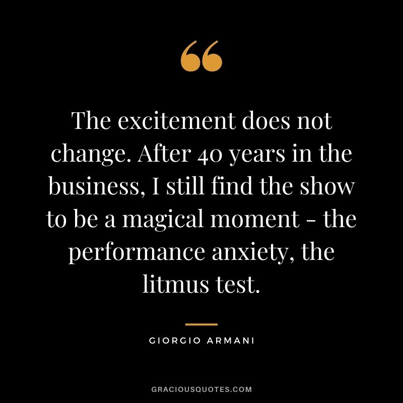The excitement does not change. After 40 years in the business, I still find the show to be a magical moment - the performance anxiety, the litmus test.