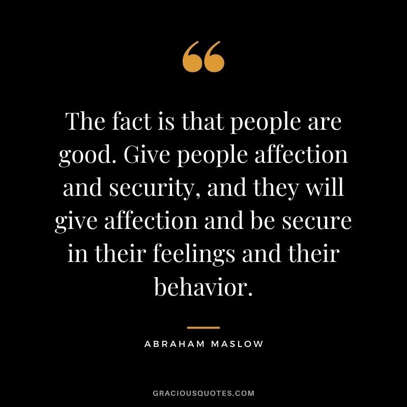 The fact is that people are good. Give people affection and security, and they will give affection and be secure in their feelings and their behavior.