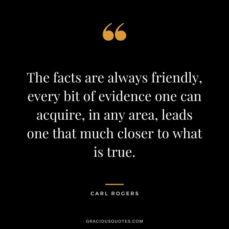 The facts are always friendly, every bit of evidence one can acquire, in any area, leads one that much closer to what is true.