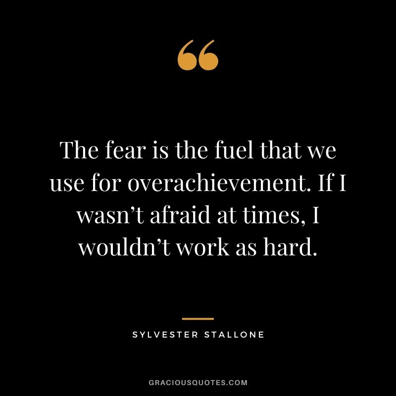The fear is the fuel that we use for overachievement. If I wasn’t afraid at times, I wouldn’t work as hard.
