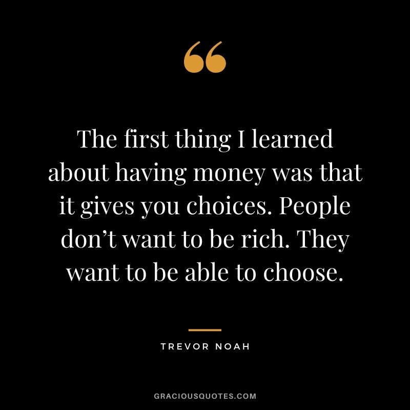 The first thing I learned about having money was that it gives you choices. People don’t want to be rich. They want to be able to choose.