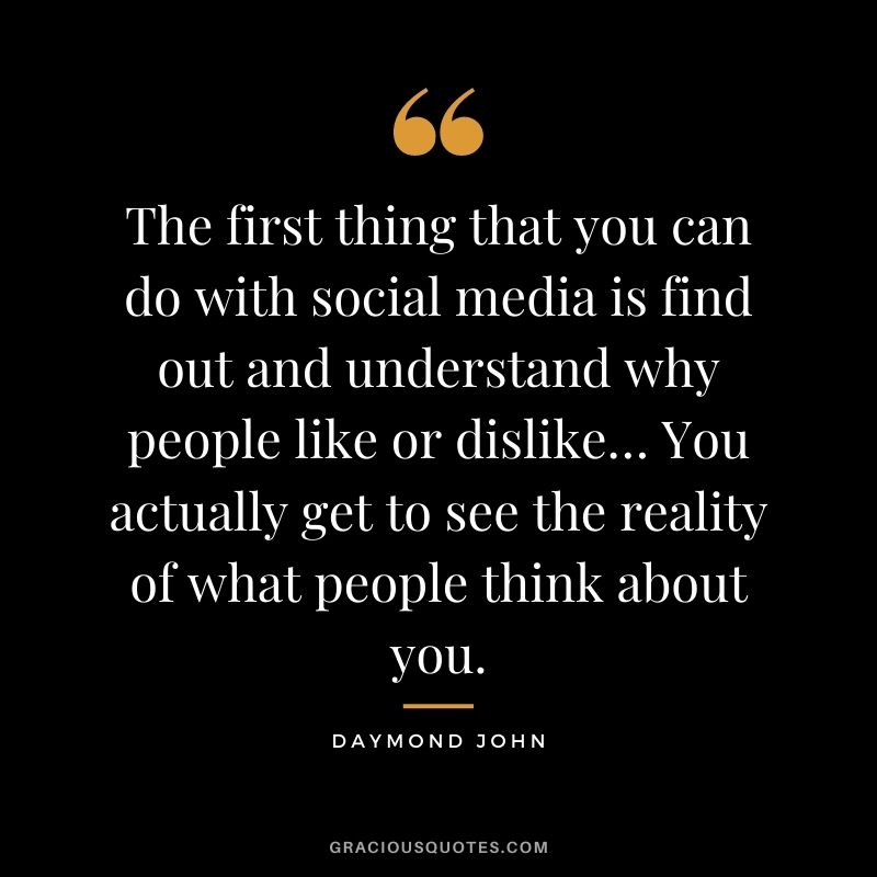 The first thing that you can do with social media is find out and understand why people like or dislike… You actually get to see the reality of what people think about you.