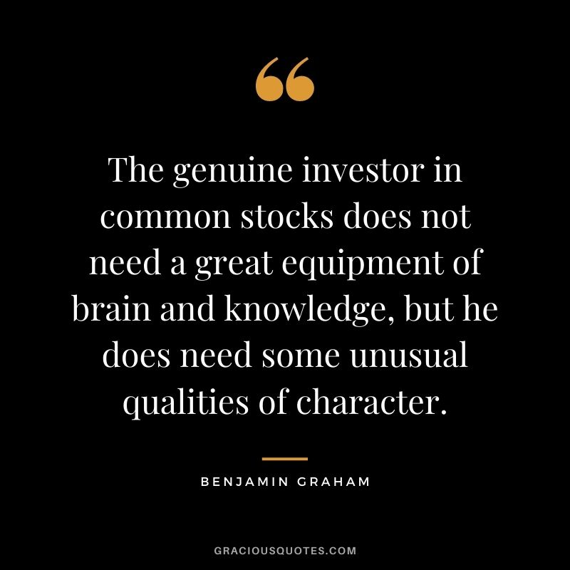 The genuine investor in common stocks does not need a great equipment of brain and knowledge, but he does need some unusual qualities of character.