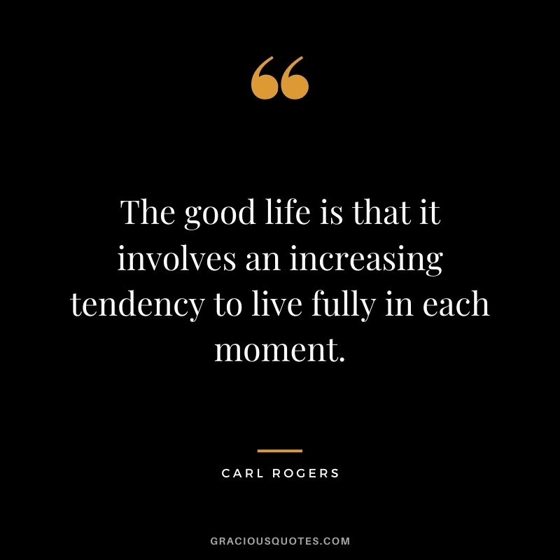 The good life is that it involves an increasing tendency to live fully in each moment.
