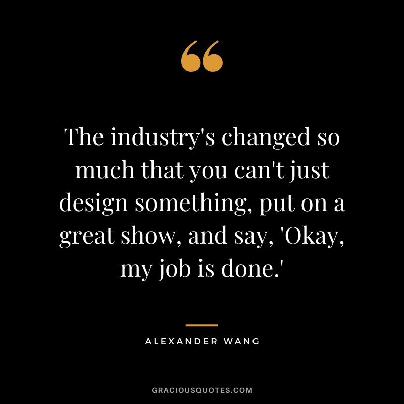 The industry's changed so much that you can't just design something, put on a great show, and say, 'Okay, my job is done.'