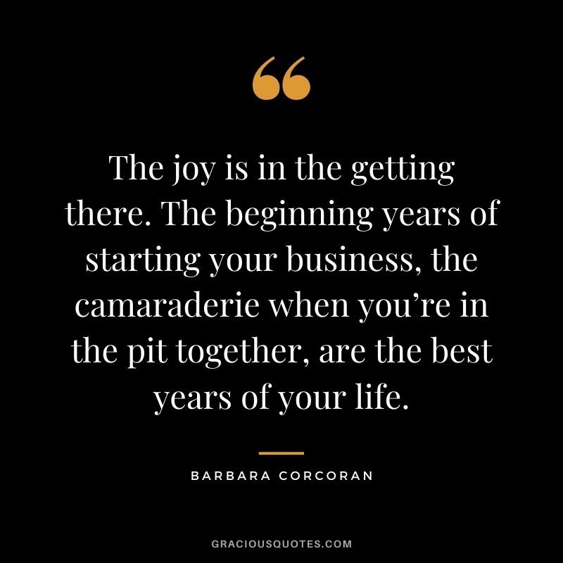 The joy is in the getting there. The beginning years of starting your business, the camaraderie when you’re in the pit together, are the best years of your life.