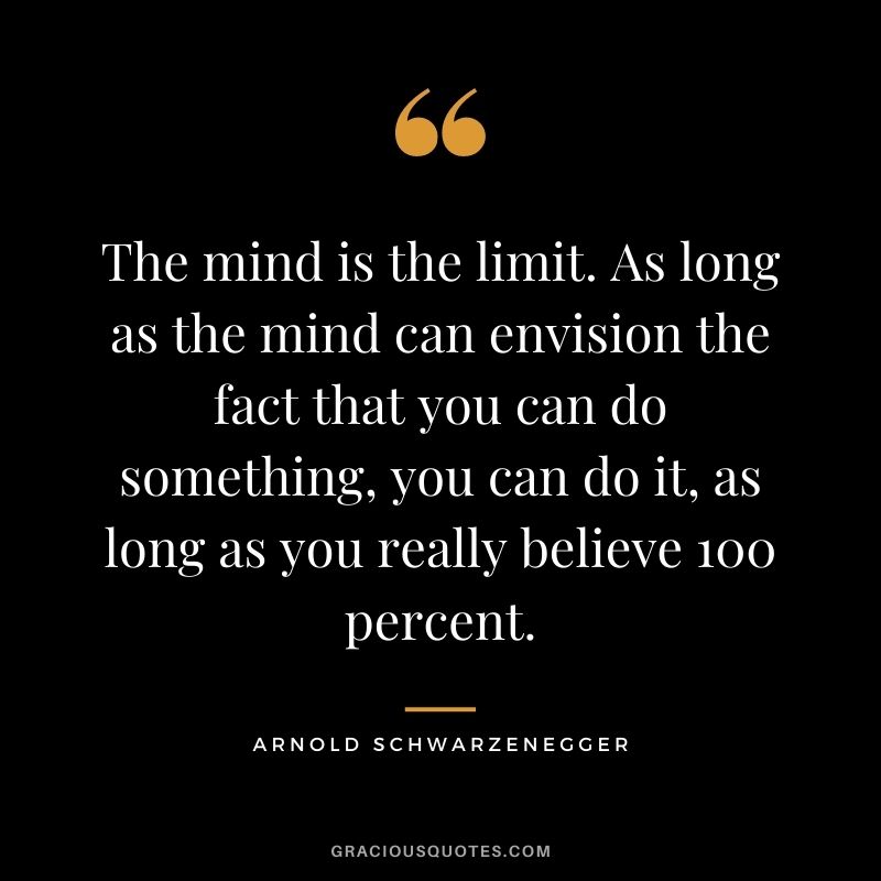 The mind is the limit. As long as the mind can envision the fact that you can do something, you can do it, as long as you really believe 100 percent.
