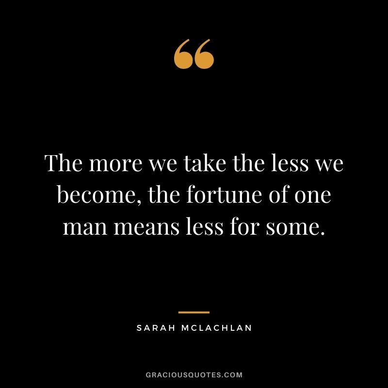 The more we take the less we become, the fortune of one man means less for some. - Sarah McLachlan