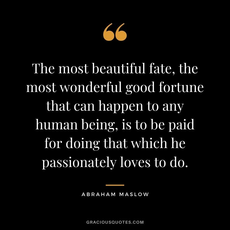 The most beautiful fate, the most wonderful good fortune that can happen to any human being, is to be paid for doing that which he passionately loves to do. - Abraham Maslow