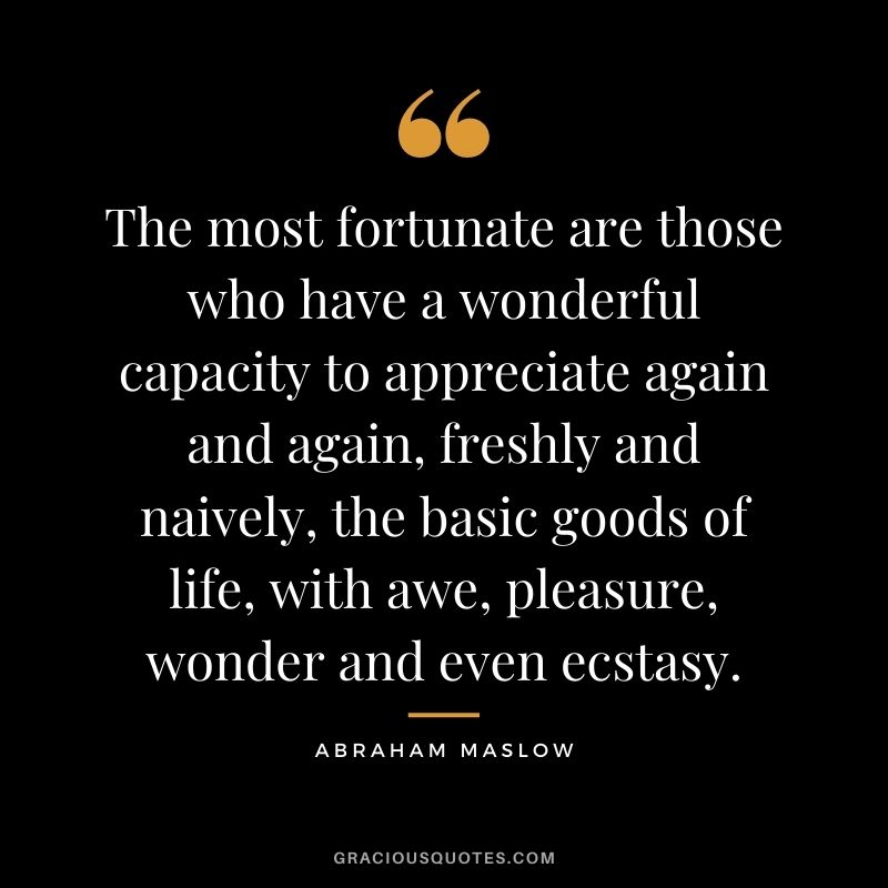 The most fortunate are those who have a wonderful capacity to appreciate again and again, freshly and naively, the basic goods of life, with awe, pleasure, wonder and even ecstasy.