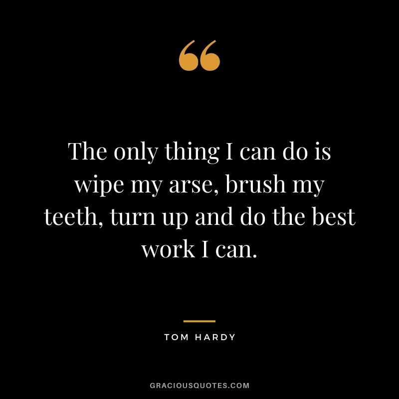 The only thing I can do is wipe my arse, brush my teeth, turn up and do the best work I can.