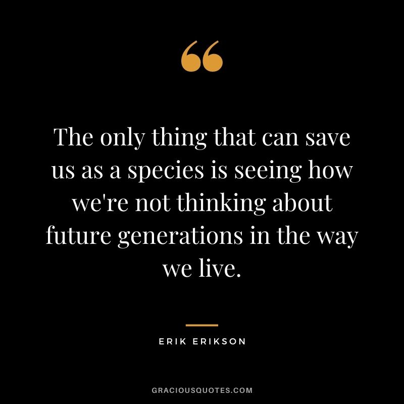 The only thing that can save us as a species is seeing how we're not thinking about future generations in the way we live.