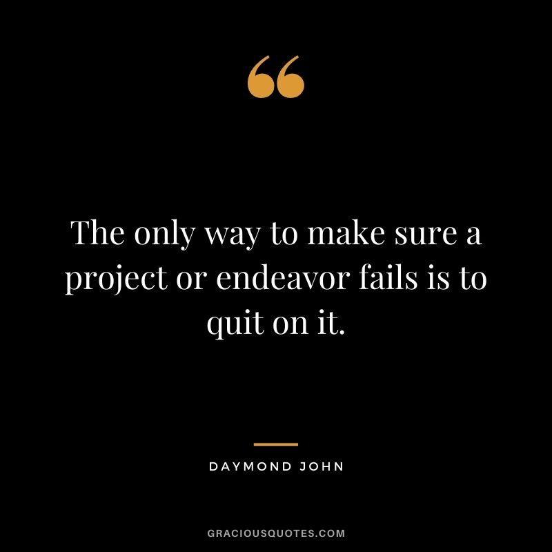 The only way to make sure a project or endeavor fails is to quit on it.