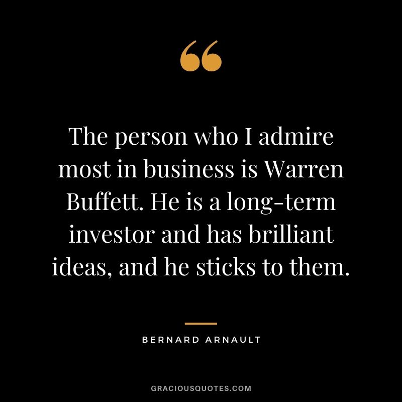 The person who I admire most in business is Warren Buffett. He is a long-term investor and has brilliant ideas, and he sticks to them.