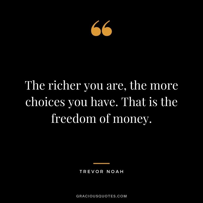 The richer you are, the more choices you have. That is the freedom of money.