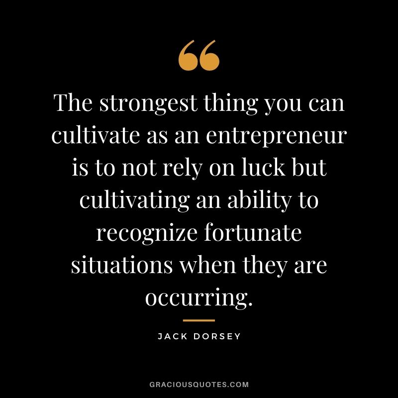 The strongest thing you can cultivate as an entrepreneur is to not rely on luck but cultivating an ability to recognize fortunate situations when they are occurring.