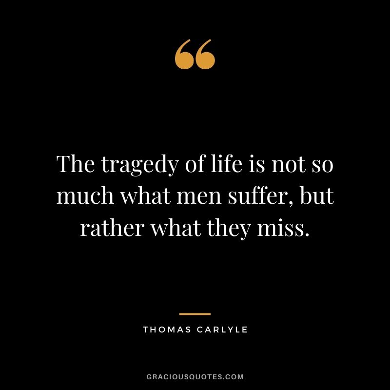 The tragedy of life is not so much what men suffer, but rather what they miss.