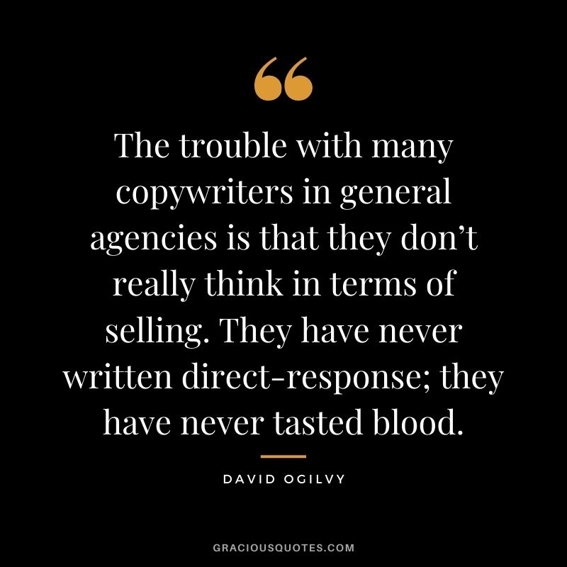 The trouble with many copywriters in general agencies is that they don’t really think in terms of selling. They have never written direct-response; they have never tasted blood.
