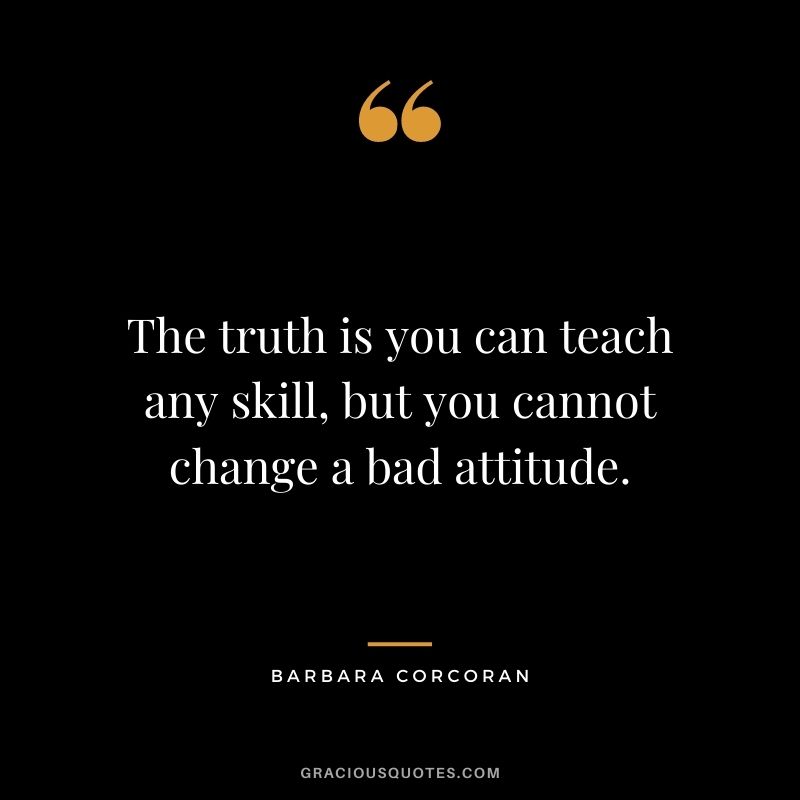 The truth is you can teach any skill, but you cannot change a bad attitude.