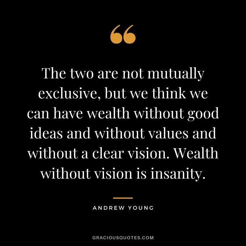 The two are not mutually exclusive, but we think we can have wealth without good ideas and without values and without a clear vision. Wealth without vision is insanity.