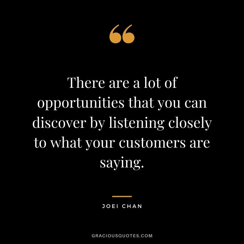 There are a lot of opportunities that you can discover by listening closely to what your customers are saying. - Joei Chan