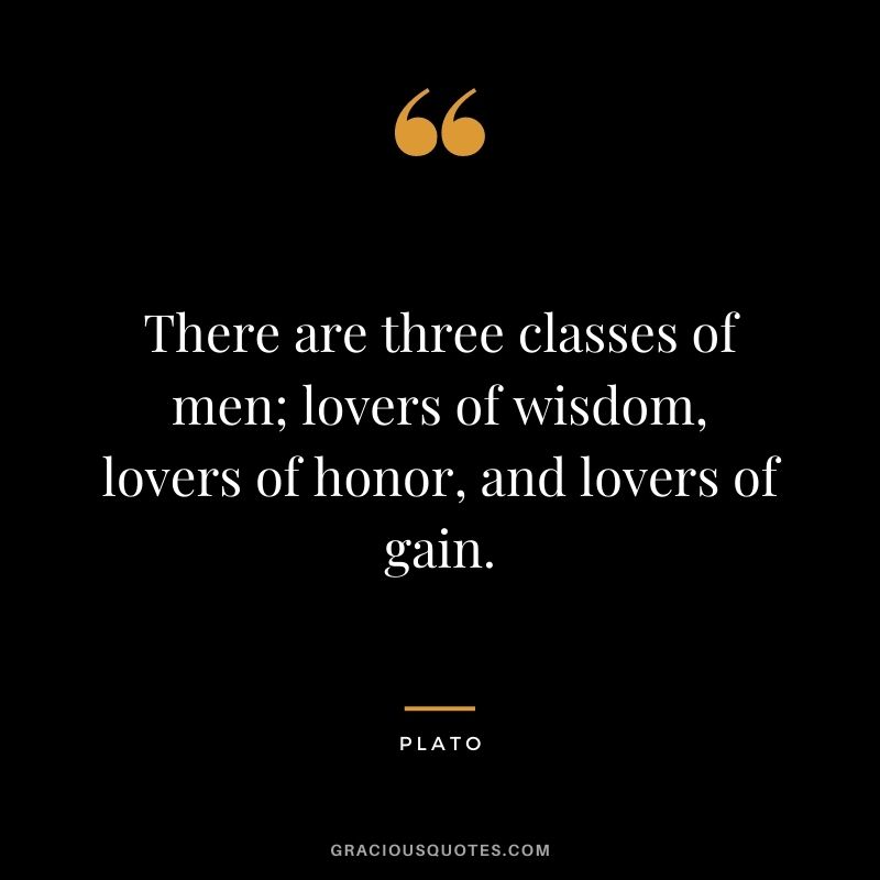 There are three classes of men; lovers of wisdom, lovers of honor, and lovers of gain. - Plato