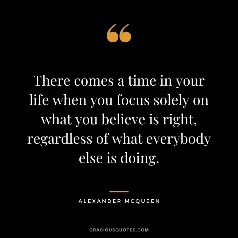 There comes a time in your life when you focus solely on what you believe is right, regardless of what everybody else is doing.