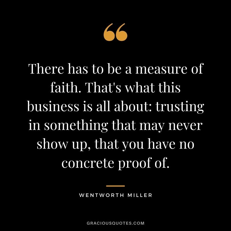 There has to be a measure of faith. That's what this business is all about trusting in something that may never show up, that you have no concrete proof of.