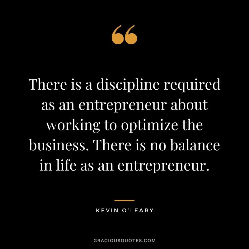 There is a discipline required as an entrepreneur about working to optimize the business. There is no balance in life as an entrepreneur.