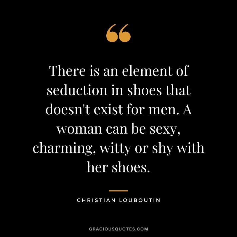 There is an element of seduction in shoes that doesn't exist for men. A woman can be sexy, charming, witty or shy with her shoes.