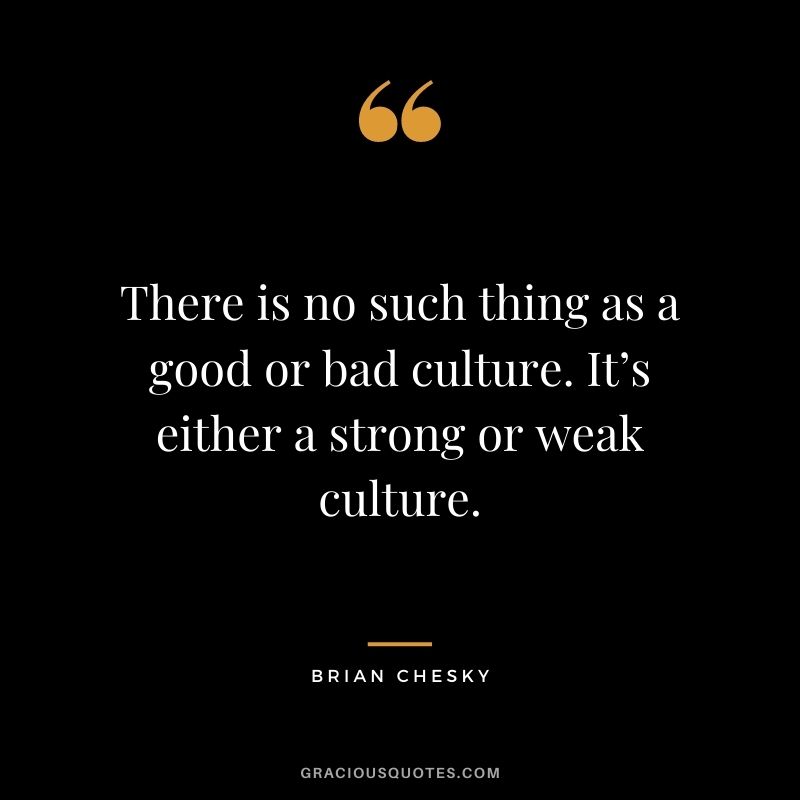 There is no such thing as a good or bad culture. It’s either a strong or weak culture.