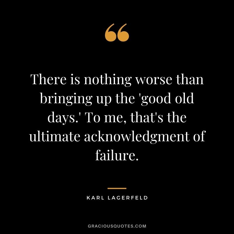 There is nothing worse than bringing up the 'good old days.' To me, that's the ultimate acknowledgment of failure.
