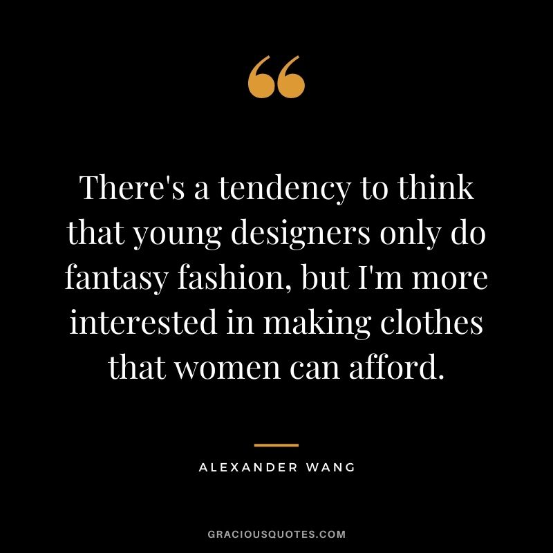 There's a tendency to think that young designers only do fantasy fashion, but I'm more interested in making clothes that women can afford.