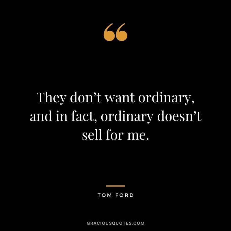 They don’t want ordinary, and in fact, ordinary doesn’t sell for me.