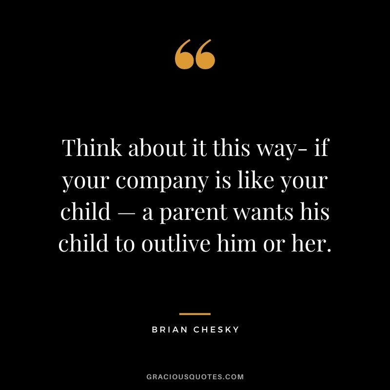 Think about it this way- if your company is like your child — a parent wants his child to outlive him or her.