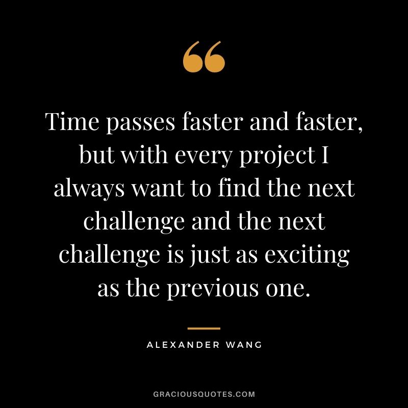 Time passes faster and faster, but with every project I always want to find the next challenge and the next challenge is just as exciting as the previous one.