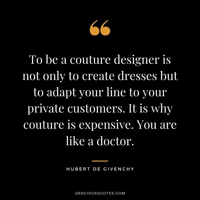 To be a couture designer is not only to create dresses but to adapt your line to your private customers. It is why couture is expensive. You are like a doctor.
