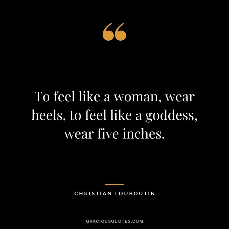 To feel like a woman, wear heels, to feel like a goddess, wear five inches.