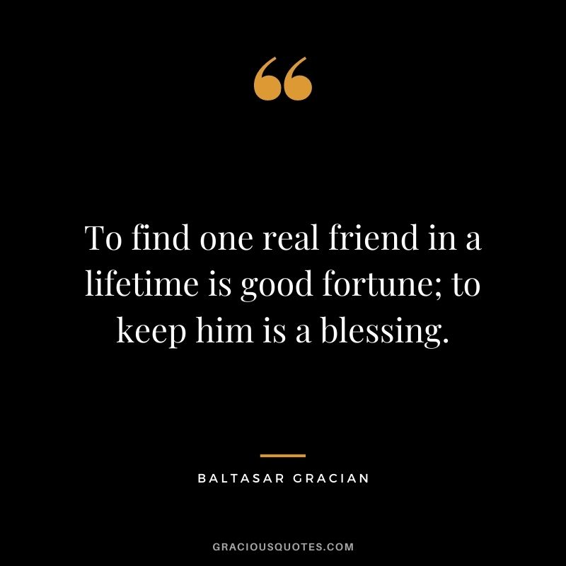 To find one real friend in a lifetime is good fortune; to keep him is a blessing. - Baltasar Gracian