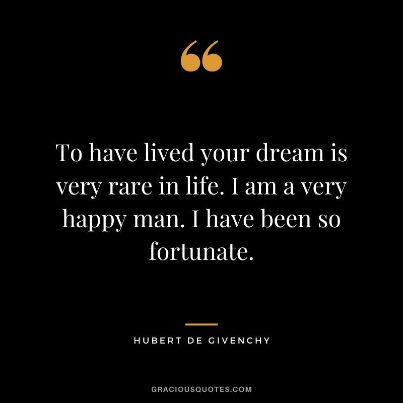 To have lived your dream is very rare in life. I am a very happy man. I have been so fortunate.