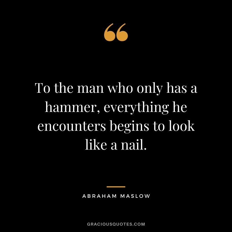 To the man who only has a hammer, everything he encounters begins to look like a nail.
