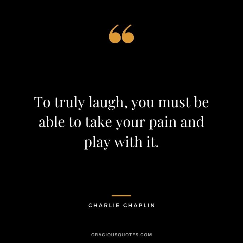 To truly laugh, you must be able to take your pain and play with it. - Charlie Chaplin