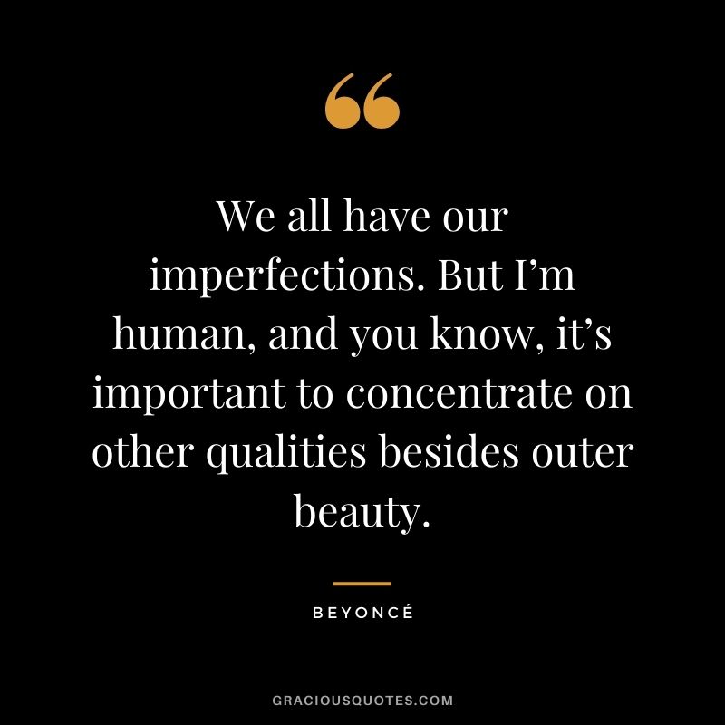 We all have our imperfections. But I’m human, and you know, it’s important to concentrate on other qualities besides outer beauty.