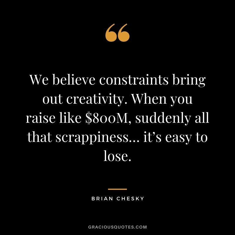 We believe constraints bring out creativity. When you raise like $800M, suddenly all that scrappiness… it’s easy to lose.