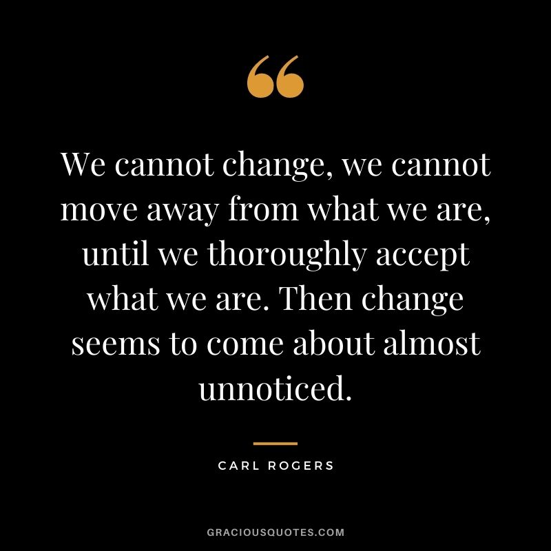 We cannot change, we cannot move away from what we are, until we thoroughly accept what we are. Then change seems to come about almost unnoticed.